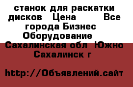 станок для раскатки дисков › Цена ­ 75 - Все города Бизнес » Оборудование   . Сахалинская обл.,Южно-Сахалинск г.